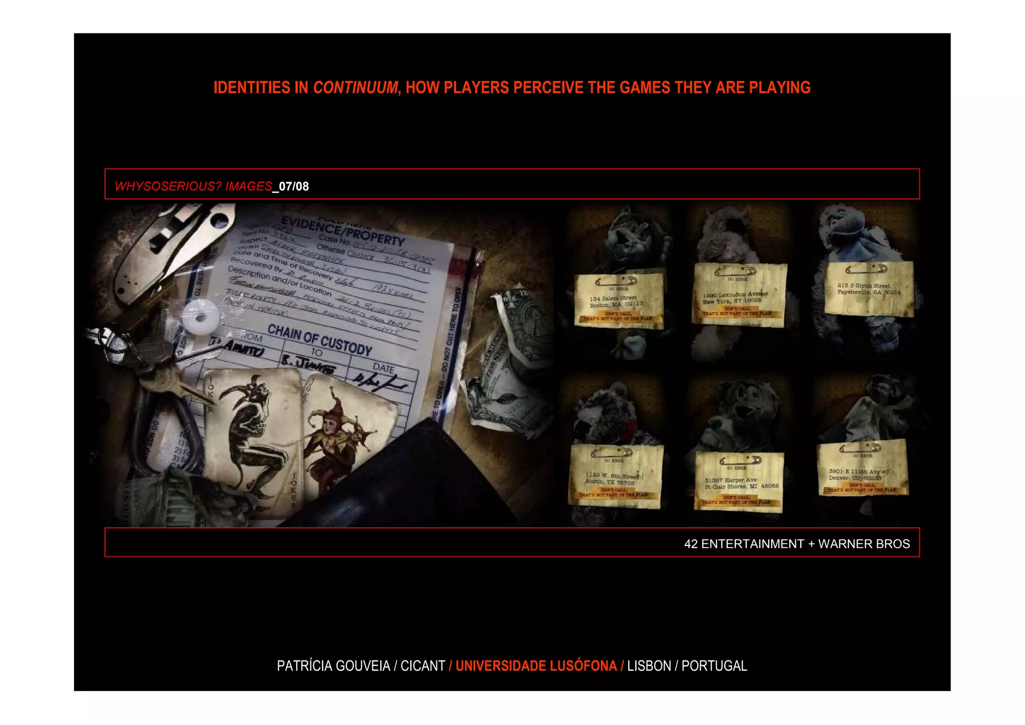 IDENTITIES IN CONTINUUM, HOW PLAYERS PERCEIVE THE GAMES THEY ARE PLAYING




WHYSOSERIOUS? IMAGES_07/08




                                                                                42 ENTERTAINMENT + WARNER BROS




                     PATRÍCIA GOUVEIA / CICANT / UNIVERSIDADE LUSÓFONA / LISBON / PORTUGAL
 