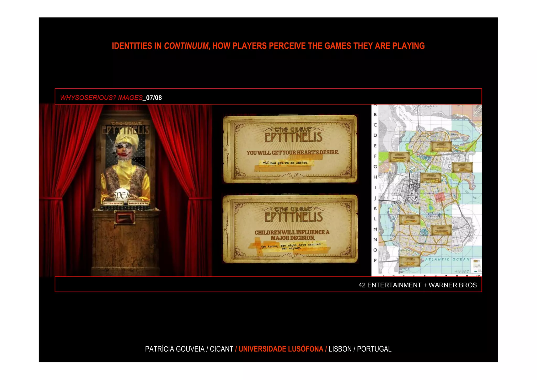 IDENTITIES IN CONTINUUM, HOW PLAYERS PERCEIVE THE GAMES THEY ARE PLAYING




WHYSOSERIOUS? IMAGES_07/08




                                                                                42 ENTERTAINMENT + WARNER BROS




                     PATRÍCIA GOUVEIA / CICANT / UNIVERSIDADE LUSÓFONA / LISBON / PORTUGAL
 