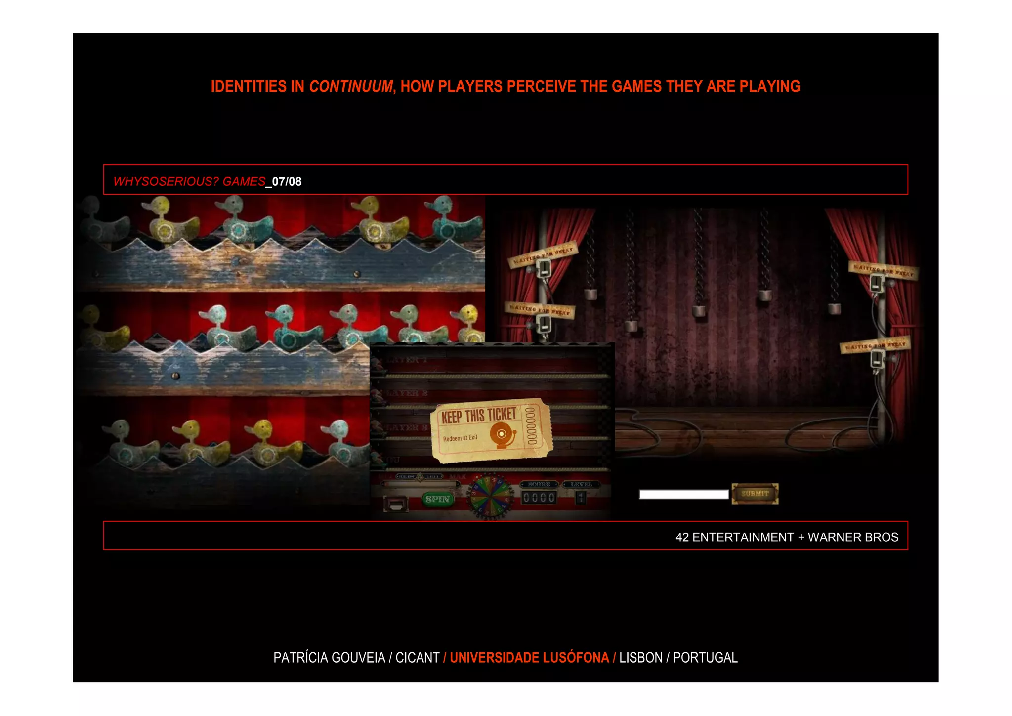 IDENTITIES IN CONTINUUM, HOW PLAYERS PERCEIVE THE GAMES THEY ARE PLAYING




WHYSOSERIOUS? GAMES_07/08




                                                                                42 ENTERTAINMENT + WARNER BROS




                     PATRÍCIA GOUVEIA / CICANT / UNIVERSIDADE LUSÓFONA / LISBON / PORTUGAL
 