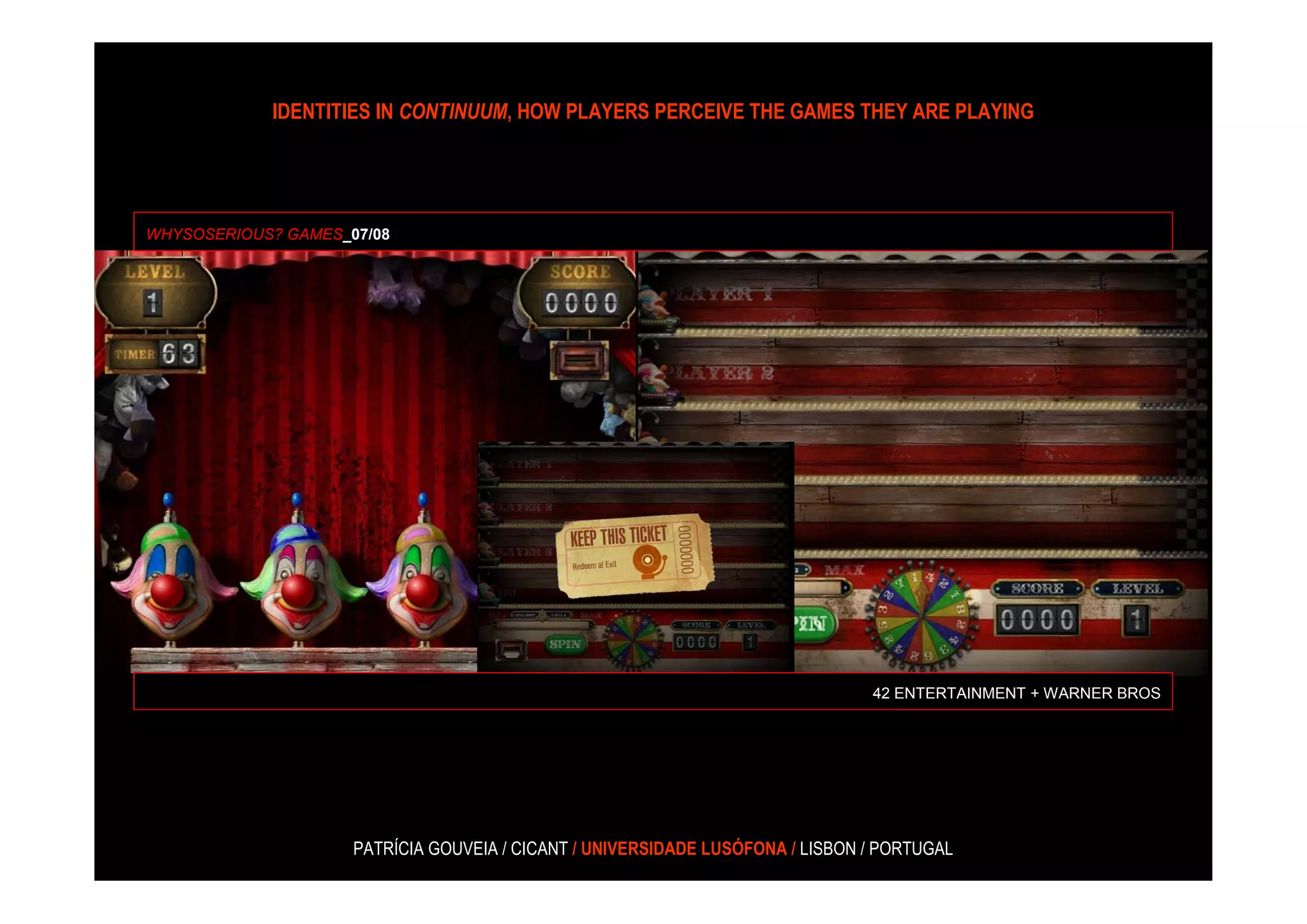 IDENTITIES IN CONTINUUM, HOW PLAYERS PERCEIVE THE GAMES THEY ARE PLAYING




WHYSOSERIOUS? GAMES_07/08




                                                                                42 ENTERTAINMENT + WARNER BROS




                     PATRÍCIA GOUVEIA / CICANT / UNIVERSIDADE LUSÓFONA / LISBON / PORTUGAL
 