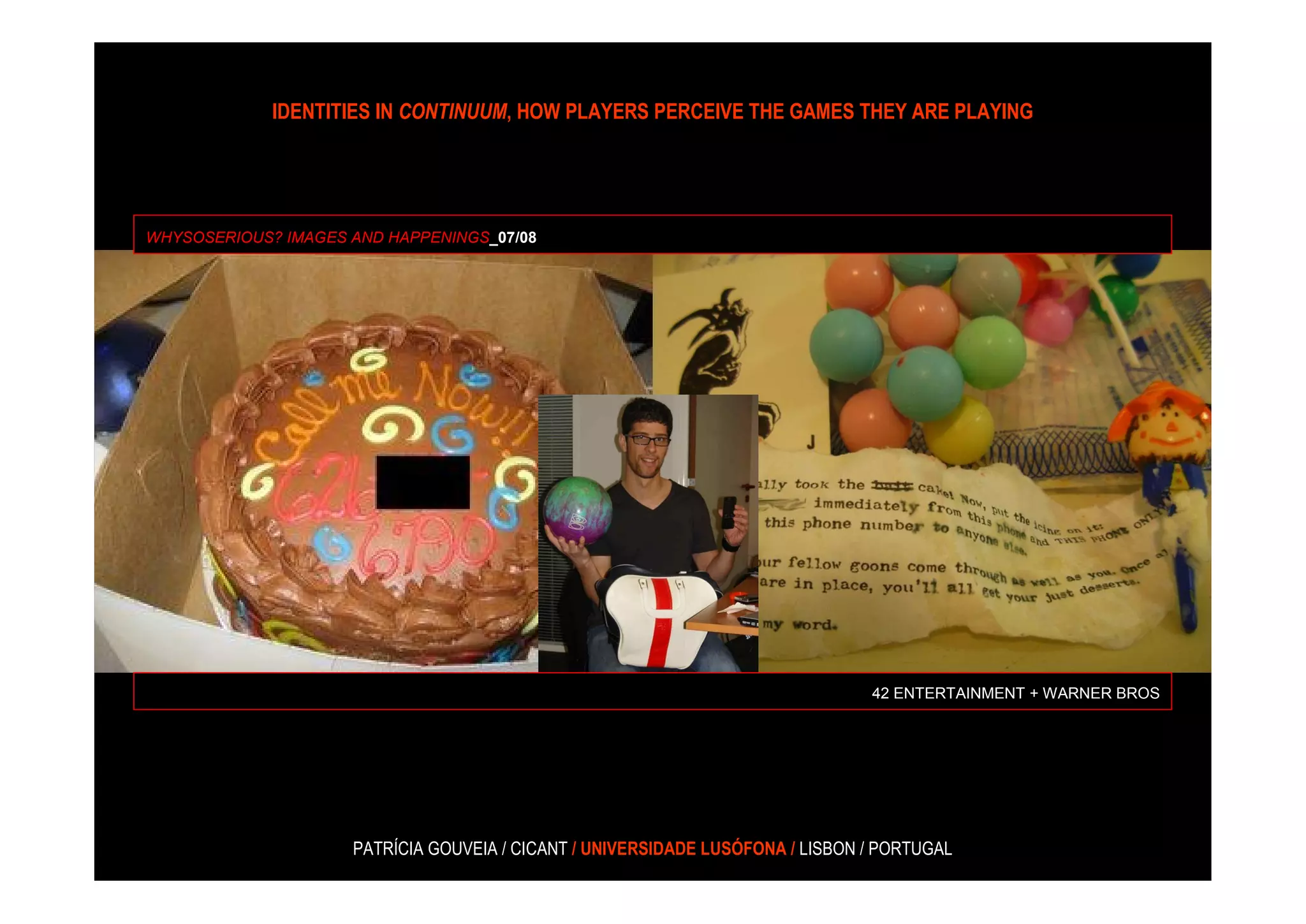 IDENTITIES IN CONTINUUM, HOW PLAYERS PERCEIVE THE GAMES THEY ARE PLAYING




WHYSOSERIOUS? IMAGES AND HAPPENINGS_07/08




                                                                                42 ENTERTAINMENT + WARNER BROS




                     PATRÍCIA GOUVEIA / CICANT / UNIVERSIDADE LUSÓFONA / LISBON / PORTUGAL
 