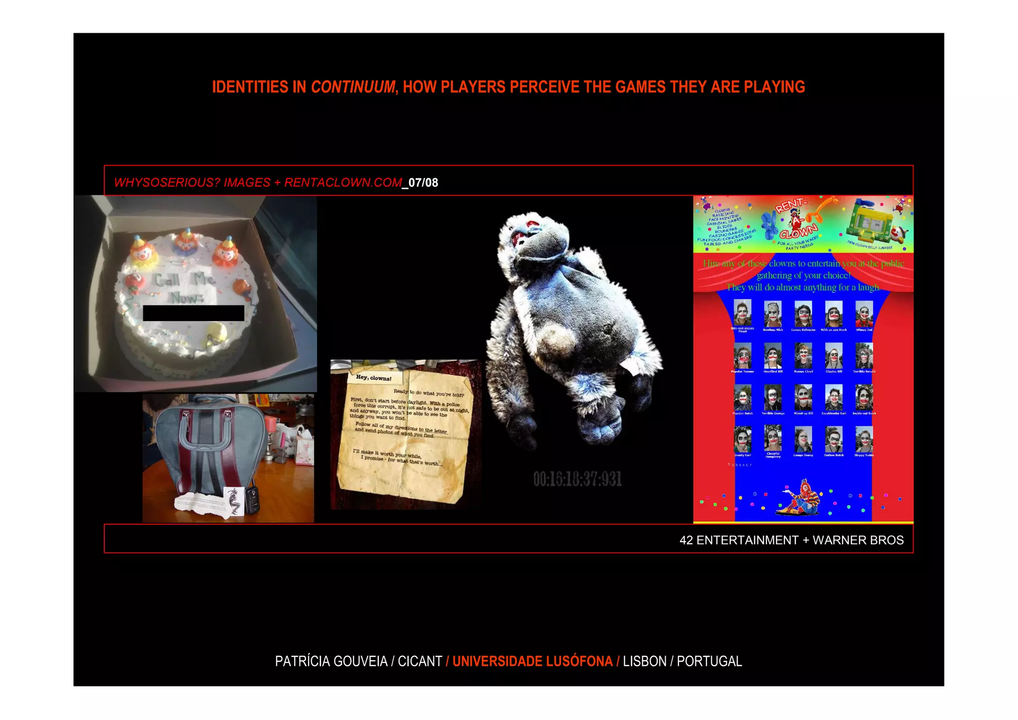 IDENTITIES IN CONTINUUM, HOW PLAYERS PERCEIVE THE GAMES THEY ARE PLAYING




WHYSOSERIOUS? IMAGES + RENTACLOWN.COM_07/08




                                                                                42 ENTERTAINMENT + WARNER BROS




                     PATRÍCIA GOUVEIA / CICANT / UNIVERSIDADE LUSÓFONA / LISBON / PORTUGAL
 