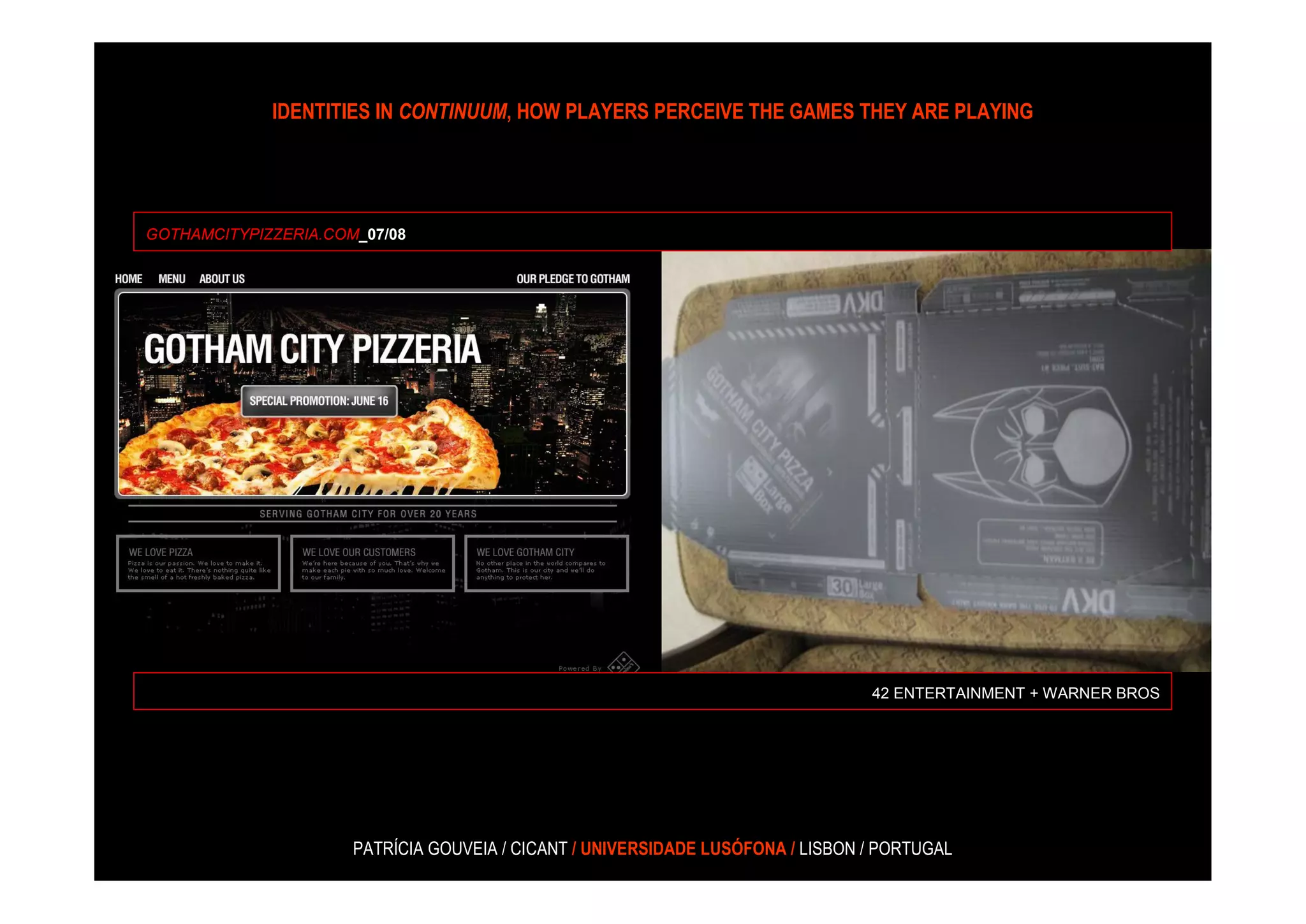 IDENTITIES IN CONTINUUM, HOW PLAYERS PERCEIVE THE GAMES THEY ARE PLAYING




GOTHAMCITYPIZZERIA.COM_07/08




                                                                                 42 ENTERTAINMENT + WARNER BROS




                      PATRÍCIA GOUVEIA / CICANT / UNIVERSIDADE LUSÓFONA / LISBON / PORTUGAL
 