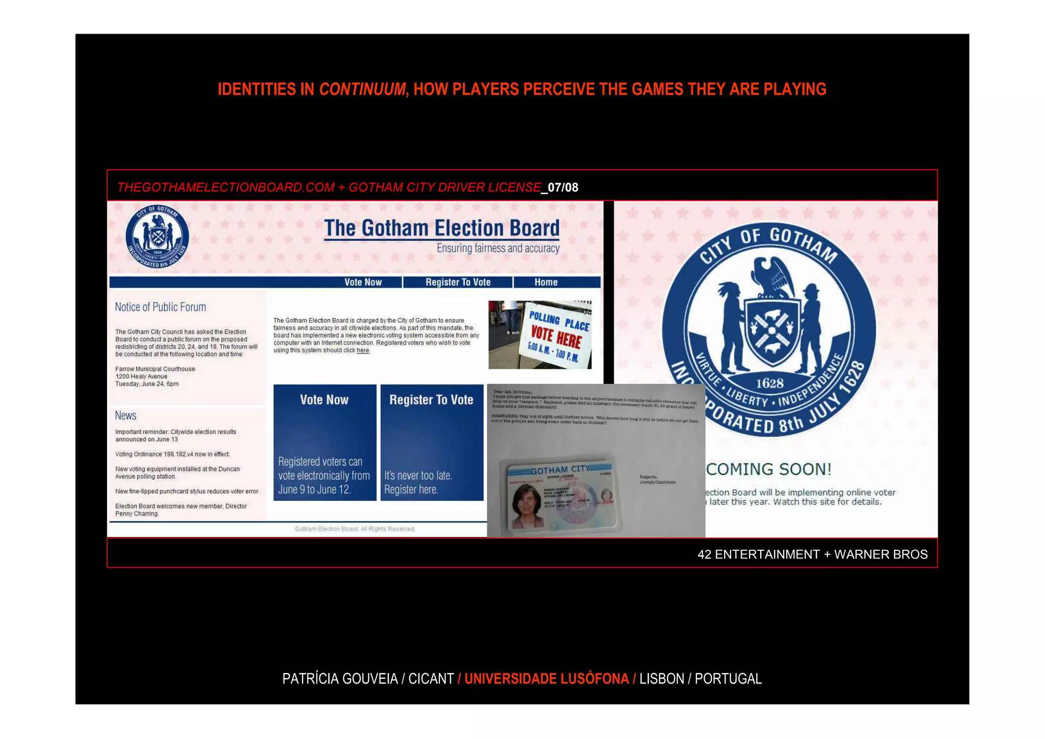 IDENTITIES IN CONTINUUM, HOW PLAYERS PERCEIVE THE GAMES THEY ARE PLAYING




THEGOTHAMELECTIONBOARD.COM + GOTHAM CITY DRIVER LICENSE_07/08




                                                                                42 ENTERTAINMENT + WARNER BROS




                     PATRÍCIA GOUVEIA / CICANT / UNIVERSIDADE LUSÓFONA / LISBON / PORTUGAL
 