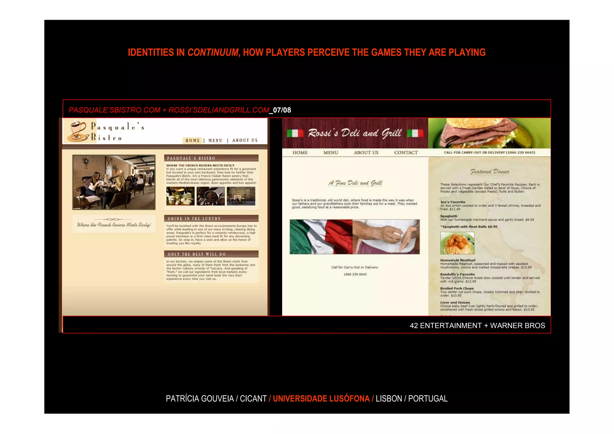 IDENTITIES IN CONTINUUM, HOW PLAYERS PERCEIVE THE GAMES THEY ARE PLAYING




PASQUALE’SBISTRO.COM + ROSSI’SDELIANDGRILL.COM_07/08




                                                                                 42 ENTERTAINMENT + WARNER BROS




                      PATRÍCIA GOUVEIA / CICANT / UNIVERSIDADE LUSÓFONA / LISBON / PORTUGAL
 