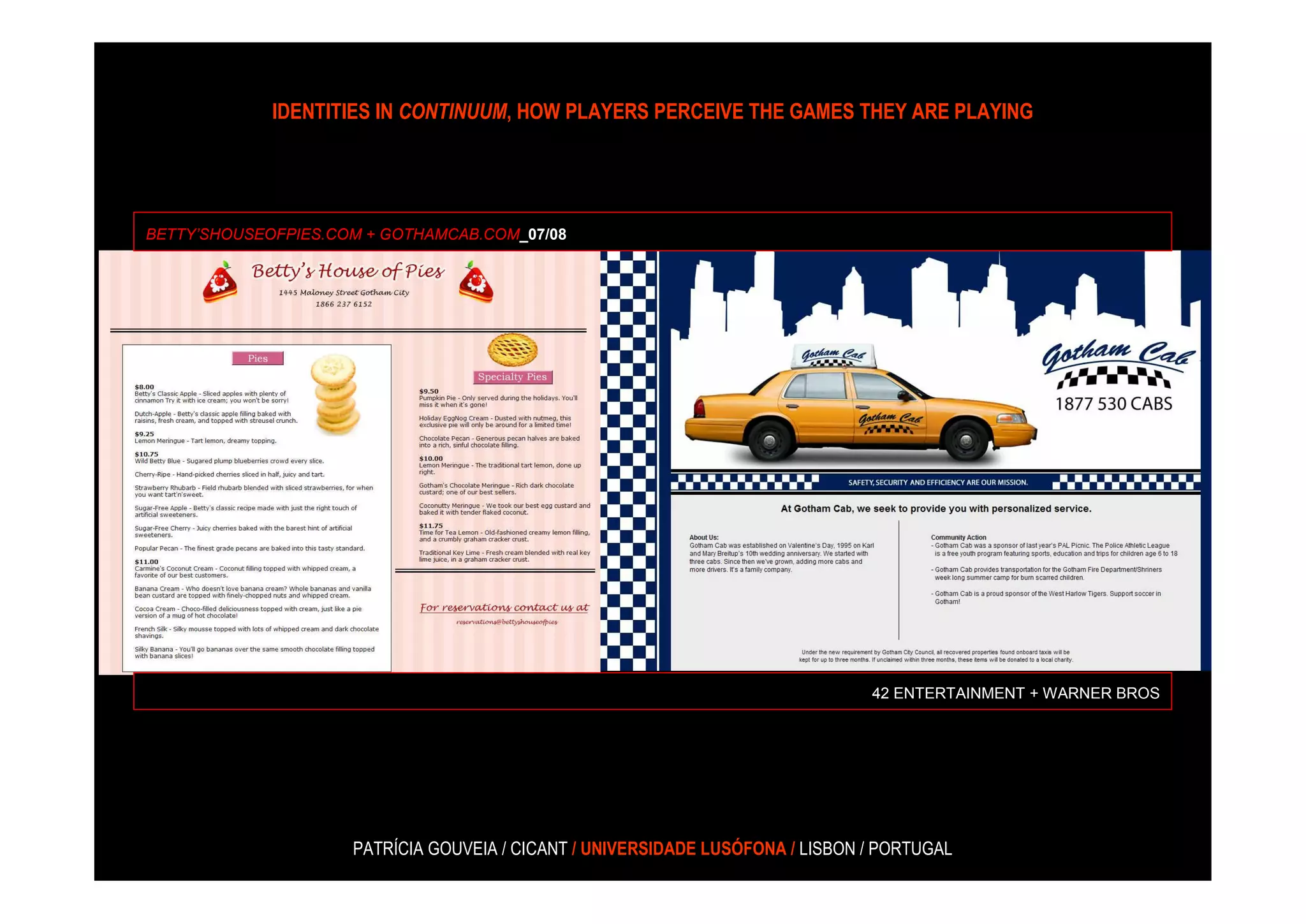 IDENTITIES IN CONTINUUM, HOW PLAYERS PERCEIVE THE GAMES THEY ARE PLAYING




BETTY’SHOUSEOFPIES.COM + GOTHAMCAB.COM_07/08




                                                                                42 ENTERTAINMENT + WARNER BROS




                     PATRÍCIA GOUVEIA / CICANT / UNIVERSIDADE LUSÓFONA / LISBON / PORTUGAL
 