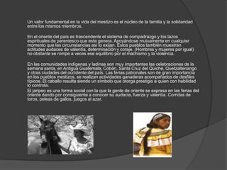 Un valor fundamental en la vida del mestizo es el núcleo de la familia y la solidaridad
entre los mismos miembros.
En el oriente del país es trascendente el sistema de compadrazgo y los lazos
espirituales de parentesco que este genera. Apoyándose mutuamente en cualquier
momento que las circunstancias así lo exijan. Estos pueblos también muestran
actitudes audaces de valentía, determinación y coraje. (Hombres y mujeres por igual)
no obstante se rompe a veces ese equilibrio por el machismo y la violencia.
En las comunidades indígenas y ladinas son muy importantes las celebraciones de la
semana santa, en Antigua Guatemala, Cobán, Santa Cruz del Quiché, Quetzaltenango
y otras ciudades del occidente del país. Las ferias patronales son de gran importancia
en los pueblos mestizos, se realizan actividades ganaderas acompañados de desfiles
típicos. El caballo resulta siendo un símbolo que otorga prestigio a quien con habilidad
lo controla.
El jaripeo es una forma social con la que la gente de oriente se expresa en las ferias del
oriente dando por consiguiente a conocer su audacia, fuerza y valentía. Corridas de
toros, peleas de gallos, juegos al azar.
 
