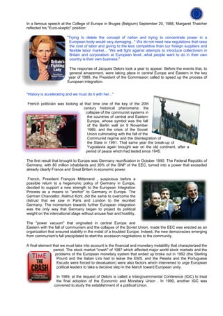 In a famous speech at the College of Europe in Bruges (Belgium) September 20, 1988, Margaret Thatcher
reflected his "Euro-skeptic" position:

                         "Trying to delete the concept of nation and trying to concentrate power in a
                          European body would very damaging..." We do not need new regulations that raise
                          the cost of labor and giving to the less competitive than our foreign suppliers and
                          flexible labor market... "We will fight against attempts to introduce collectivism in
                          Britain and corporatism at European level...what people want to do in their own
                          country is their own business."

                          The response of Jacques Delors took a year to appear. Before the events that, to
                          general amazement, were taking place in central Europe and Eastern in the key
                         year of 1989, the President of the Commission called to speed up the process of
                         European integration:


"History is accelerating and we must do it with her..."

French politician was looking at that time one of the key of the 20th
                                 century historical phenomena: the
                                  collapse of the communist systems in
                                   the countries of central and Eastern
                                   Europe, whose symbol was the fall
                                   of the Berlin wall on 9 November
                                   1989, and the crisis of the Soviet
                                   Union culminating with the fall of the
                                   Communist regime and the disintegration of
                                   the State in 1991. That same year the break-up of
                                   Yugoslavia again brought war on the old continent, after a
                                  period of peace which had lasted since 1945.

The first result that brought to Europe was Germany reunification in October 1990. The Federal Republic of
Germany, with 80 million inhabitants and 30% of the GNP of the EEC, turned into a power that exceeded
already clearly France and Great Britain in economic power.

 French, President François Mitterrand , suspicious before a
possible return to a hegemonic policy of Germany in Europe,
decided to support a new strength to the European Integration
Process as a means to "anchor" to Germany in Europe. The
German Chancellor, Helmut Kohl, did the same to overcome the
distrust that we saw in Paris and London to the reunited
Germany. The momentum towards further European integration
was the only way that Germany began to project its political
weight on the international stage without arouse fear and hostility.

The "power vacuum" that originated in central Europe and
Eastern with the fall of communism and the collapse of the Soviet Union, made the EEC was erected as an
organization that ensured stability in the midst of a troubled Europe. Indeed, the new democracies emerging
from communism's fall precipitated to start the accession negotiations to the community.

A final element that we must take into account is the financial and monetary instability that characterized the
                 period. The stock market "crash" of 1987 which affected major world stock markets and the
                  problems of the European monetary system that ended up broke out in 1992 (the Sterling
                   Pound and the Italian Lira had to leave the EMS, and the Peseta and the Portuguese
                   Escudo were forced to devaluation) were also factors which intervened to urge European
                   political leaders to take a decisive step in the March toward European unity.

                  In 1989, at the request of Delors is called a Intergovernmental Conference (IGC) to treat
                  the final adoption of the Economic and Monetary Union . In 1990, another IGC was
                 convened to study the establishment of a political Union.
 