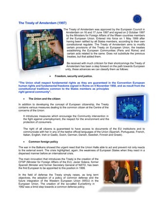 The Treaty of Amsterdam (1997)

                                      The Treaty of Amsterdam was approved by the European Council in
                                        Amsterdam on 16 and 17 June 1997 and signed on 2 October 1997
                                        by the Ministers for Foreign Affairs of the fifteen countries members
                                        of the European Union. Entered into force on 1 May 1999 after
                                        having been ratified by all States members, according to their own
                                        constitutional regulate. The Treaty of Amsterdam aims to modify
                                        certain provisions of the Treaty on European Union, the treaties
                                        establishing the European Communities (Paris and Rome) and
                                         certain acts related to the same. Does not substitute the previous
                                         treaties, but that added them.

                                         Be received with much criticism for their shortcomings the Treaty of
                                         Amsterdam has been a step forward on the path towards European
                                        unity, these advances we can classify them as follows:

                          •    Freedom, security and justice.

"The Union shall respect fundamental rights as they are guaranteed in the Convention European
human rights and fundamental freedoms signed in Rome on 4 November 1950, and as result from the
constitutional traditions common to the States members as principles
right general community".

    •   The Union and the citizen

In addition to developing the concept of European citizenship, the Treaty
contains various measures dealing to the common citizen at the Centre of the
concerns of the Union:

    It introduces measures which encourage the Community intervention in
    the fight against unemployment, the respect for the environment and the
    protection of consumers.

    The right of all citizens is guaranteed to have access to documents of the EU institutions and to
    communicate with her in any of the twelve official languages of the Union (Spanish, Portuguese, French,
    Italian, English, Irish or Gaelic, Dutch, German, Danish, Swedish, Finnish and Greek).

    •   Common foreign policy

The war in the Balkans showed the urgent need that the Union Halle able to act and prevent not only reacts
to the external event. The crisis highlighted, again, the weakness of European States when they react in a
dispersed manner before an international crisis.

The main innovation that introduces the Treaty is the creation of the
CFSP (Minister for Foreign Affairs of the EU). Javier Solana, former
Spanish Minister and former Secretary General of NATO, has been
the first European to be appointed to this position in 1999.

In the field of defense the Treaty simply raises, as long term
objectives, the adoption of a policy of common defense and the
future integration of the Western European Union (WEU) in the
European Union. The creation of the so-called EuroeArmy in
1992 was a timid step towards a common defense policy.
 