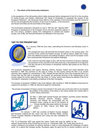 •   The reform of the Community institutions


In the perspective of the still pending reform totally necessary before enlargement of the EU to the countries
of central Europe and Eastern institutional, the Treaty of Amsterdam to expanded the powers of the
European Parliament , has introduced some reforms in the operation of the Commission and the Council of
the EU and strengthened the functions of the Court of Auditors , of the Economic
and Social Committee and the Committee of the regions .

The Commission presented in Brussels on July 9, 1997 the call " Agenda 2000 “.
Prospects of development of the European Union and their expensive policies in
the 21st century, problems arising from enlargement to Central and Eastern
Europe, and, finally, the financial framework are reflected in this document.




1997 TO THE PRESENT DAY

                     On 1 January 1999 the Euro rises, culminating the Economic and Monetary Union in
                      2002.

                        The enlargement issue will dominate the European policy in the coming years. The
                        countries of the central and Eastern Europe, as well as Cyprus, Malta and Turkey,
                        have very different economic and political situations, which puts the European Union
                       face unprecedented institutional and political challenges.

                      In the richer EU countries began to fear, with the free movement of persons, following
                        the accession of the countries of the East producing a real avalanche of immigrants.
                       This fear has led to the fortress of xenophobic extreme right parties as the Party of
                 Haider in Austria.

The accession negotiations with Cyprus, Slovenia, Estonia, Hungary, Poland and Czech Republic were
launched in 1998. We comment on the case of Turkey, for this country joining the EEC is an ancient
yearning, that it applied for membership in 1987. Despite the fact that the Union has recognized that it is a
country that has the right to accession, the process not advanced because of the inadequacies of this
country respect for human rights and the rule of law. In Turkey, where many blame the attitude of the EU to
"anti-Islamic" prejudices, have bitterly complained of the lack of progress.

The process of accession of Malta is also more delayed, after deciding in 1996 the Maltese Government to
suspend his candidacy. In 1998, he returned to apply for membership.

The process of accession of Cyprus cannot move forward in the same way as the rest until it is not resolved
                        the problem of the partition of the island in two zones (Greek and Turkish) after a
                        Turkish military intervention.

                          On May 1, 2004 eight Central Europe and Eastern countries (Czech Republic,
                          Slovakia, Slovenia, Estonia, Hungary, Latvia,
                          Lithuania, and Poland) are incorporated into the
                          European Union, putting an end to the Division of
                                Europe decided sixty years before by the great
                                powers at Yalta. Cyprus and Malta also
                               adhere.

            On January 1, 2007 two countries of Eastern Europe, Bulgaria
and Romania, entering the EU, which now has 27 Member States. Croatia,
Former Yugoslav Republic of Macedonia and Turkey are also candidates for
membership.

The 13 of December 2007 was signed the Lisbon Treaty that must be ratified by the
relevant Governments of the 27entering into force on 1 December 2009. The Treaty gives the EU of
modern institutions and perfects its working methods in order to meet effectively the challenges of today's
world. On a planet that changes quickly, Europeans again his gaze the EU to resolve problems such as
 