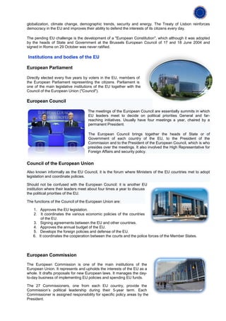 globalization, climate change, demographic trends, security and energy. The Treaty of Lisbon reinforces
democracy in the EU and improves their ability to defend the interests of its citizens every day.

The pending EU challenge is the development of a "European Constitution", which although it was adopted
by the heads of State and Government at the Brussels European Council of 17 and 18 June 2004 and
signed in Rome on 29 October was never ratified.

Institutions and bodies of the EU

European Parliament

Directly elected every five years by voters in the EU, members of
the European Parliament representing the citizens. Parliament is
one of the main legislative institutions of the EU together with the
Council of the European Union ("Council").

European Council

                                    The meetings of the European Council are essentially summits in which
                                    EU leaders meet to decide on political priorities General and far-
                                    reaching initiatives. Usually have four meetings a year, chaired by a
                                    permanent President.

                                    The European Council brings together the heads of State or of
                                    Government of each country of the EU, to the President of the
                                    Commission and to the President of the European Council, which is who
                                    presides over the meetings. It also involved the High Representative for
                                    Foreign Affairs and security policy.


Council of the European Union
Also known informally as the EU Council, it is the forum where Ministers of the EU countries met to adopt
legislation and coordinate policies.

Should not be confused with the European Council: it is another EU
institution where their leaders meet about four times a year to discuss
the political priorities of the EU.

The functions of the Council of the European Union are:

   1. Approves the EU legislation.
   2. It coordinates the various economic policies of the countries
       of the EU.
   3. Signing agreements between the EU and other countries.
   4. Approves the annual budget of the EU.
   5. Develops the foreign policies and defense of the EU.
   6. It coordinates the cooperation between the courts and the police forces of the Member States.




European Commission

The European Commission is one of the main institutions of the
European Union. It represents and upholds the interests of the EU as a
whole. It drafts proposals for new European laws. It manages the day-
to-day business of implementing EU policies and spending EU funds.

The 27 Commissioners, one from each EU country, provide the
Commission’s political leadership during their 5-year term. Each
Commissioner is assigned responsibility for specific policy areas by the
President.
 