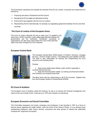 The Commission represents and upholds the interests of the EU as a whole. It oversees and implements EU
policies by:

1. Proposing new laws to Parliament and the Council
2. Managing the EU's budget and allocating funding
3. Enforcing EU law (together with the Court of Justice)
4. Representing the EU internationally, for example, by negotiating agreements between the EU and other
    countries.


The Court of Justice of the European Union

The Court of Justice interprets EU law to make sure it is applied in the
same way in all EU countries. It also settles legal disputes between EU
governments and EU institutions. Individuals, companies or
organisations can also bring cases before the Court if they feel their
rights have been infringed by an EU institution.




European Central Bank

                              The European Central Bank (ECB) based in Frankfurt, Germany, manages
                              the euro – the EU's single currency – and safeguards price stability in the EU.
                              The ECB is also responsible for framing and implementing the EU’s
                              economic and monetary policy.

                              Purpose:

                                  Keep prices stable (keep inflation under control), especially in
                              countries that use the euro.
                                  Keep the financial system stable– by making sure financial markets
                              and institutions are properly supervised.

                              The Bank works with the central banks in all 27 EU countries. Together they
                              form the European System of Central Banks (ESCB).




EU Court of Auditors

The European Court of Auditors audits EU finances. Its role is to improve EU financial management and
report on the use of public funds. It was set up in 1975 and is based in Luxembourg.




European Economic and Social Committee

This Committee represents civil society, employers and employees. It was founded in 1957 as a forum to
discuss issues regarding the single market, under the terms of the Treaty of Rome. It is an advisory body
representing employers, trade unions, farmers, consumers and other groups of interest that collectively
constitute the "organized civil society".
 