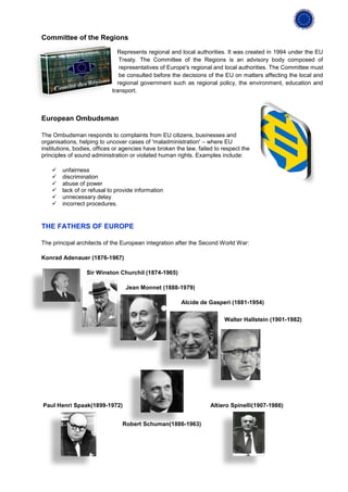 Committee of the Regions

                              Represents regional and local authorities. It was created in 1994 under the EU
                               Treaty. The Committee of the Regions is an advisory body composed of
                               representatives of Europe's regional and local authorities. The Committee must
                               be consulted before the decisions of the EU on matters affecting the local and
                              regional government such as regional policy, the environment, education and
                            transport.



European Ombudsman

The Ombudsman responds to complaints from EU citizens, businesses and
organisations, helping to uncover cases of 'maladministration' – where EU
institutions, bodies, offices or agencies have broken the law, failed to respect the
principles of sound administration or violated human rights. Examples include:

       unfairness
       discrimination
       abuse of power
       lack of or refusal to provide information
       unnecessary delay
       incorrect procedures.


THE FATHERS OF EUROPE

The principal architects of the European integration after the Second World War:

Konrad Adenauer (1876-1967)

                  Sir Winston Churchil (1874-1965)

                                  Jean Monnet (1888-1979)

                                                        Alcide de Gasperi (1881-1954)

                                                                         Walter Hallstein (1901-1982)




Paul Henri Spaak(1899-1972)                                         Altiero Spinelli(1907-1986)


                                Robert Schuman(1886-1963)
 