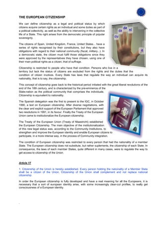 THE EUROPEAN CITIZENSHIP

We can define citizenship as a legal and political status by which
citizens acquire certain rights as an individual and some duties as part of
a political collectivity, as well as the ability to intervening in the collective
life of a State. This right arises from the democratic principle of popular
sovereignty.

The citizens of Spain, United Kingdom, France, United States... have a
series of rights recognised by their constitutions, but they also have
obligations with regard to their national community (fiscal, military...). In
a democratic state, the citizen must fulfil those obligations since they
were approved by the representatives they have chosen, using one of
their main political rights as a citizen, that of suffrage.

Citizenship is restricted to people who have that condition. Persons who live in a
territory but lack the status of citizens are excluded from the rights and the duties that the
condition of citizen involves. Every State has laws that regulate the way an individual can acquire its
nationality, that is to say, the citizenship.

This concept of citizenship goes back to the historical period initiated with the great liberal revolutions of the
end of the 18th century, and is characterized by the pre-eminence of the
State-nation as the political community that comprises the individuals.
Citizenship is equivalent to nationality.

The Spanish delegation was the first to present to the IGC, in October
1990, a text on European citizenship. After diverse negotiations, with
the clear and explicit support of the European Parliament that approved
two resolutions in 1991, in its favour. Finally the Treaty of the European
Union came to institutionalize the European citizenship.

The Treaty of the European Union (Treaty of Maastricht) established
the European Citizenship. The main objective of the institutionalization
of this new legal status was, according to the Community Institutions, to
strengthen and improve the European identity and enable European citizens to
participate, in a more intense way, in the process of Community integration.

The condition of European citizenship was restricted to every person that had the nationality of a member
State. The European citizenship does not substitute, but rather suplements, the citizenship of each State. In
consequence, the laws of each member States, quite different in many cases, were to regulate the way to
get access to citizenship of the Union.


Article 17

1. Citizenship of the Union is hereby established. Every person holding the nationality of a Member State
shall be a citizen of the Union. Citizenship of the Union shall complement and not replace national
citizenship.

In order the European citizenship is fully developed and have a real meaning for all the Europeans, it is
necessary that a sort of european identity arise, with some increasingly clear-cut profiles, to really get
consciousness of a European identity.




.
 