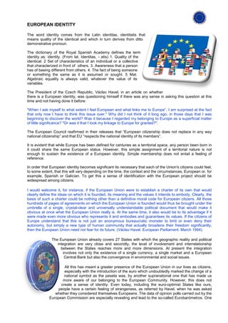 EUROPEAN IDENTITY

The word identity comes from the Latin identitas, identitatis that
means quality of the identical and which in turn derives from ditto
demonstrative pronoun.

The dictionary of the Royal Spanish Academy defines the term
identity as: identity. (From lat. Identitas, - atis) 1. Quality of the
identical. 2 Set of characteristics of an individual or a collective
that characterized in front of others. 3. Awareness that a person
has of beeing different from others. 4. The fact of being someone
or something the same as it is assumed or sought. 5 Mat.
Algebraic equality is always valid, whatever the value of its
variables.

The President of the Czech Republic, Václav Havel, in an article on whether
there is a European identity, was questioning himself if there was any sense in asking this question at this
time and not having done it before:

"When I ask myself to what extent I feel European and what links me to Europe”, I am surprised at the fact
that only now I have to think this issue over." Why did I not think of it long ago, in those days that I was
beginning to discover the world? Was it because I regarded my belonging to Europe as a superficial matter
of little significance? "Or was it that I took my linkage to Europe for granted?".

The European Council reafirmed in their releases that “European citizenship does not replace in any way
national citizenship” and that EU “respects the national identity of its members”.

It is evident that while Europe has been defined for centuries as a territorial space, any person been born in
it could share the same European status. However, this simple assignment of a territorial nature is not
enough to sustain the existence of a European identity. Simple membership does not entail a feeling of
reference.

In order that European identity becomes significant its necessary that each of the Union's citizens could feel,
to some extent, that this will vary depending on the time, the context and the circumstances, European or, for
example, Spanish or Galician. To get this a sense of identification with the European project should be
widespread among citizens.

I would welcome it, for instance, if the European Union were to establish a charter of its own that would
clearly define the ideas on which it is founded, its meaning and the values it intends to embody. Clearly, the
basis of such a charter could be nothing other than a definitive moral code for European citizens. All those
hundreds of pages of agreements on which the European Union is founded would thus be brought under the
umbrella of a single, crystal-clear and universally understandable political document that would make it
obvious at once what the European Union really is. At the same time, it also would be to its advantage if it
were made even more obvious who represents it and embodies and guarantees its values. If the citizens of
Europe understand that this is not just an anonymous bureaucratic monster to limit or even deny their
autonomy, but simply a new type of human community that actually broadens their freedom significantly,
then the European Union need not fear for its future. (Václav Havel. European Parliament. March 1994).

               The European Union already covers 27 States with which the geographic reality and political
                  integration are very close and secondly, the level of involvement and interrelationship
                    between the States reaches more and more dimensions. At present the integration
                     involves not only the existence of a single currency, a single market and a European
                      Central Bank but also the convergence in environmental and social issues.

                     All this has meant a greater presence of the European Union in our lives as citizens,
                     especially with the introduction of the euro which undoubtedly marked the change of a
                     national symbol as the peseta was, by another supranational one that has made us
                    more aware of our belonging to the European Community. However, this does not
                   create a sense of identity. Even today, including the euro-optimist States like ours,
                  people have a certain feeling of strangeness, as referred by Havel, when he was asked
                whether they considered themselves Europeans. The data of opinion polls carried out by the
             European Commission are especially revealing and lead to the so-called Eurobarómetros. One
 