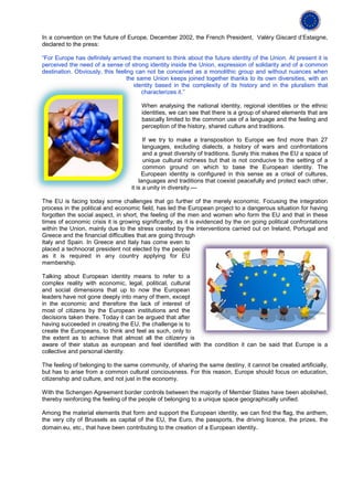In a convention on the future of Europe, December 2002, the French President, Valéry Giscard d’Estaigne,
declared to the press:

“For Europe has definitely arrived the moment to think about the future identity of the Union. At present it is
perceived the need of a sense of strong identity inside the Union, expression of solidarity and of a common
destination. Obviously, this feeling can not be conceived as a monolithic group and without nuances when
                                  the same Union keeps joined together thanks to its own diversities, with an
                                     identity based in the complexity of its history and in the pluralism that
                                        characterizes it.”

                                       When analysing the national identity, regional identities or the ethnic
                                       identities, we can see that there is a group of shared elements that are
                                       basically limited to the common use of a language and the feeling and
                                       perception of the history, shared culture and traditions.

                                         If we try to make a transposition to Europe we find more than 27
                                         languages, excluding dialects, a history of wars and confrontations
                                         and a great diversity of traditions. Surely this makes the EU a space of
                                         unique cultural richness but that is not conducive to the setting of a
                                         common ground on which to base the European identity. The
                                        European identity is configured in this sense as a crisol of cultures,
                                       languages and traditions that coexist peacefully and protect each other,
                                   it is a unity in diversity.---

The EU is facing today some challenges that go further of the merely economic. Focusing the integration
process in the political and economic field, has led the European project to a dangerous situation for having
forgotten the social aspect, in short, the feeling of the men and women who form the EU and that in these
times of economic crisis it is growing significantly, as it is evidenced by the on going political confrontations
within the Union, mainly due to the stress created by the interventions carried out on Ireland, Portugal and
Greece and the financial difficulties that are going through
Italy and Spain. In Greece and Italy has come even to
placed a technocrat president not elected by the people
as it is required in any country applying for EU
membership.

Talking about European identity means to refer to a
complex reality with economic, legal, political, cultural
and social dimensions that up to now the European
leaders have not gone deeply into many of them, except
in the economic and therefore the lack of interest of
most of citizens by the European institutions and the
decisions taken there. Today it can be argued that after
having succeeded in creating the EU, the challenge is to
create the Europeans, to think and feel as such, only to
the extent as to achieve that almost all the citizenry is
aware of their status as european and feel identified with the condition it can be said that Europe is a
collective and personal identity.

The feeling of belonging to the same community, of sharing the same destiny, it cannot be created artificially,
but has to arise from a common cultural conciousness. For this reason, Europe should focus on education,
citizenship and culture, and not just in the economy.

With the Schengen Agreement border controls between the majority of Member States have been abolished,
thereby reinforcing the feeling of the people of belonging to a unique space geographically unified.

Among the material elements that form and support the European identity, we can find the flag, the anthem,
the very city of Brussels as capital of the EU, the Euro, the passports, the driving licence, the prizes, the
domain.eu, etc., that have been contributing to the creation of a European identity.
 
