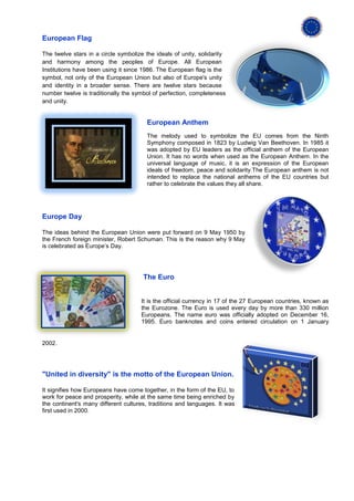 European Flag

The twelve stars in a circle symbolize the ideals of unity, solidarity
and harmony among the peoples of Europe. All European
Institutions have been using it since 1986. The European flag is the
symbol, not only of the European Union but also of Europe's unity
and identity in a broader sense. There are twelve stars because
number twelve is traditionally the symbol of perfection, completeness
and unity.


                                       European Anthem
                                       The melody used to symbolize the EU comes from the Ninth
                                       Symphony composed in 1823 by Ludwig Van Beethoven. In 1985 it
                                       was adopted by EU leaders as the official anthem of the European
                                       Union. It has no words when used as the European Anthem. In the
                                       universal language of music, it is an expression of the European
                                       ideals of freedom, peace and solidarity.The European anthem is not
                                       intended to replace the national anthems of the EU countries but
                                       rather to celebrate the values they all share.




Europe Day

The ideas behind the European Union were put forward on 9 May 1950 by
the French foreign minister, Robert Schuman. This is the reason why 9 May
is celebrated as Europe’s Day.




                                      The Euro


                                     It is the official currency in 17 of the 27 European countries, known as
                                     the Eurozone. The Euro is used every day by more than 330 million
                                     Europeans. The name euro was officially adopted on December 16,
                                     1995. Euro banknotes and coins entered circulation on 1 January


2002.




"United in diversity" is the motto of the European Union.

It signifies how Europeans have come together, in the form of the EU, to
work for peace and prosperity, while at the same time being enriched by
the continent's many different cultures, traditions and languages. It was
first used in 2000.
 