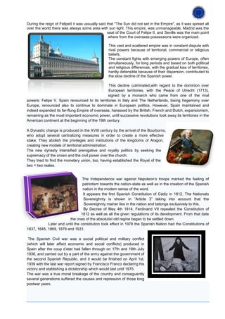 During the reign of FelipeII it was ussually said that "The Sun did not set in the Empire", as it was spread all
over the world there was always some area with sun light. This empire, was unmanageable, Madrid was the
                                                  seat of the Court of Felipe II, and Seville was the main point
                                                   where from the overseas possessions were organized.

                                                  This vast and scattered empire was in constant dispute with
                                                  rival powers because of territorial, commercial or religious
                                                  beliefs.
                                                  The constant fights with emerging powers of Europe, often
                                                  simultaneously, for long periods and based on both political
                                                  and religious differences, with the gradual loss of territories,
                                                  hardly defensible because of their dispersion, contributed to
                                                  the slow decline of the Spanish power.

                                                 This decline culminated,with regard to the dominion over
                                                 European territories, with the Peace of Utrecht (1713),
                                                 signed by a monarch who came from one of the rival
powers: Felipe V. Spain renounced to its territories in Italy and The Netherlands, losing hegemony over
Europe, renounced also to continue to dominate in European politics. However, Spain maintained and
indeed expanded its far-flung Empire of overseas, harassed by the British, French and Dutch, expansionism,
remaining as the most important economic power, until successive revolutions took away its territories in the
American continent at the beginning of the 19th century.

A Dynastic change is produced in the XVIII century by the arrival of the Bourborns,
who adopt several centralizing measures in order to create a more effective
stake. They abolish the privileges and institutions of the kingdoms of Aragon,
creating new models of territorial administration.
The new dynasty intensified prerogative and royalty politics by seeking the
supremacy of the crown and the civil power over the church.
They tried to find the monetary union, too, having established the Royal of the
two = two reales.


                                 The Independence war against Napoleon’s troops marked the feeling of
                                 patriotism towards the nation-state as well as in the creation of the Spanish
                                 nation in the modern sense of the word.
                                 It appears the first Spanish Constitution of Cádiz in 1812. The Nationalo
                                  Sovereighnty is shown in “Article 3” taking into account that the
                                  Sovereighnty mainer lies in the nation and belongs exclusively to this.
                                  By Decree of May 4th 1814, Ferdinand VII repealed the Constitution of
                                1812 as well as all the given regulations of its development. From that date
                        the ones of the absolutist old regine began to be settled down.
            Later and until the constitution took effect in 1978 the Spanish Nation had the Constitutions of
1837, 1845, 1869, 1876 and 1931.

 The Spanish Civil war was a social political and military conflict
(which will later affect economic and social conflicts) produced in
Spain after the coup d’etat had fallen through on 17th and 18th July
1936, and carried out by a part of the army against the government of
the second Spanish Republic, and it would be finished on April 1st,
1939 with the last war report signed by Francisco Franco declaring his
victory and stablishing a dictatorship which would last until 1975.
The war was a true moral breakage of the country and conseguently
several generations suffered the causes and repression of those long
postwar years.
 