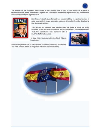 The attitude of the European democracies in the Spanish War is part of the search of a policy of
reconciliation with Hiltler. The United Kingdom and France had chosen long ago to avoid any confrontation
which could accomplish a general War.

                          After Franco’s death, Juan Carlos I was proclaimed king in a political context of
                          great uncertainty. It began a complex proccess of transition from the dictatorship
                          to a democratic system.

                           This process of transition has become over the years a model for many
                           countries by the low level of violence that accompanied it. On December 6th,
                           1978 the Constitution was approved with a
                           87,87% of affirmative votes.

                         In May 1982, Spain joined in the North Atlantic
                        Organization.

Spain managed to acced to the European Economic community on January
1st, 1986. The old dream of integration in Europe became a reality
 