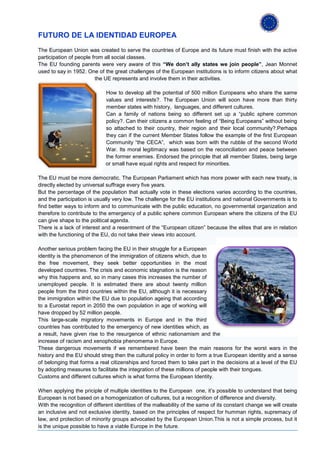 FUTURO DE LA IDENTIDAD EUROPEA
The European Union was created to serve the countries of Europe and its future must finish with the active
participation of people from all social classes.
The EU founding parents were very aware of this “We don’t ally states we join people”, Jean Monnet
used to say in 1952. One of the great challenges of the European institutions is to inform citizens about what
                          the UE represents and involve them in their activities.

                             How to develop all the potential of 500 million Europeans who share the same
                             values and interests?. The European Union will soon have more than thirty
                             member states with history, languages, and different cultures.
                             Can a family of nations being so different set up a “public sphere common
                             policy?. Can their citizens a common feeling of “Being Europeans” without being
                             so attached to their country, their region and their local community?.Perhaps
                             they can if the current Member States follow the example of the first European
                             Community “the CECA”, which was born with the rubble of the second World
                             War. Its moral legitimacy was based on the reconciliation and peace between
                             the former enemies. Endorsed the principle that all member States, being large
                             or small have equal rights and respect for minorities.

The EU must be more democratic. The European Parliament which has more power with each new treaty, is
directly elected by universal suffrage every five years.
But the percentage of the population that actually vote in these elections varies according to the countries,
and the participation is usually very low. The challenge for the EU institutions and national Governments is to
find better ways to inform and to communicate with the public education, no governmental organization and
therefore to contribute to the emergency of a public sphere common European where the citizens of the EU
can give shape to the political agenda.
There is a lack of interest and a resentment of the “European citizen” because the elites that are in relation
with the functioning of the EU, do not take their views into account.

Another serious problem facing the EU in their struggle for a European
identity is the phenomenon of the immigration of citizens which, due to
the free movement, they seek better opportunities in the most
developed countries. The crisis and economic stagnation is the reason
why this happens and, so in many cases this increases the number of
unemployed people. It is estimated there are about twenty million
people from the third countries within the EU, although it is necessary
the immigration within the EU due to population ageing that according
to a Eurostat report in 2050 the own population in age of working will
have dropped by 52 million people.
This large-scale migratory movements in Europe and in the third
countries has contributed to the emergency of new identities which, as
a result, have given rise to the resurgence of ethnic nationamism and the
increase of racism and xenophobia phenomema in Europe.
These dangerous movements if we remembered have been the main reasons for the worst wars in the
history and the EU should streg then the cultural policy in order to form a true European identity and a sense
of belonging that forms a real citizenships and forced them to take part in the decisions at a level of the EU
by adopting measures to facilitate the integration of these millions of people with their tongues.
Customs and different cultures which is what forms the European Identity.

When applying the priciple of multiple identities to the European one, it’s possible to understand that being
European is not based on a homogenization of cultures, but a recognition of difference and diversity.
With the recognition of different identities of the malleability of the same of its constant change we will create
an inclusive and not exclusive identity, based on the principles of respect for humman rights, supremacy of
law, and protection of minority groups advocated by the European Union.This is not a simple process, but it
is the unique possible to have a viable Europe in the future.
 