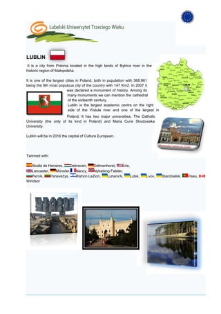 LUBLIN
 It is a city from Polonia located in the high lands of Bytrica river in the
historic region of Malopolsha.

It is one of the largest cities in Poland, both in population with 368,961
being the 9th most populous city of the country with 147 Km2. In 2007 it
                          was declared a monument of history. Among its
                          many monuments we can mention the cathedral
                          of the sixteenth century.
                          Lublin is the largest academic centre on the right
                          side of the Vístula river and one of the largest in
                       Poland. It has two major universities: The Catholic
University (the only of its kind in Poland) and Maria Curie Skodowska
University.

Lublín will be in 2016 the capital of Culture European..




Twinned with:

   Alcalá de Henares,    Debrecen,   Delmenhorst,     Erie,
   Lancaster,    Münster,   Nancy,    Nykøbing Falster,
   Pernik,    Panevėžys,    Rishon LeZion,   Luhans'k,     Lutsk,       Lvov,   Starobielsk,   Viseu,
Windsor
 