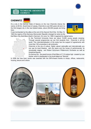 CHEMNITZ
It’s a city in the German State of Saxony on the river Chemnitz (hence the
name), to 69 Km. South East of Leipzig. Chemnitz is over 800 years old and it is
the third largest city in the new federal states, about 254,000 people are living
here.
It was bombarded by the allies at the end of the Second Worl War. On May 10,
1953 the regime of the Germany Democratic Republic changed its name by the
Karl Marx City (Karl-Marx-Stadt in German). On June 1st, 1990 it regained its original name.
                             In the Technical University there are about 10,000 young people studying.
                             Through several programmes we can find students from Chemnitz in all the
                             world. This internationalization of the study has the support of agreements with
                             more than 100 universities in all continents.
                             Chemnitz is the city of culture. Highly valued nationallly and internationally you
                             can see its local theatres with the opera and the house of performances, its
                             remarkable staging and Robert Schumann Phillarmonic Orchestra as well as
                             threatrical figures.
                             It’s famous too, the great bronze of Karl Marx of 7,10 metres high created by Lew
                             Kerbel, which is designated in the local dialect as “Nischel”.
In 2006 the new town centre was awarded with the DIFA-Award thanks to shops, offices, restaurants,
housing, leisure and culture.
 