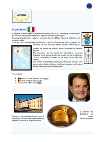 SCANDIANO
In reggiano Scadian dialect is a Italian municipality with 22,843 inhabitants. It is located in
the province of Reggio Emilia Modena adjacent to the Emilia Romagna.
It is geographical position had given a central role in the Middle Ages with a historial and
economic reality.
In the XV century the territory became part of the duchy of Ferrara and is governed by
                             members of the illustrious family Boiardo, remaining at

                             present the fortress of Boiardo, artistic monument of historical
                             interest.
                             The Scandiano city has joined the international movement
                             Cittaslow, recognizing and sharing the need that the development
                             of local communities is based on the ability to find their own
                             identity.
                             The territory of Scandiano is famous for its typical products such
                             as parmesan cheese, delicious hand made sausages with refined
                             balsamic vinegar and of medieval origin.



Twinned with:

    •       Blansko, Czech Republic (from 1964).
    •       Tubize, Belgium (from 1975).
    •       Almansa, Spain (from 1989).




                                                                                                  El territorio de
                                                                                                  Scandiano      es
famosa por sus productos típicos, como el                                                                     queso
parmesano, la mano deliciosas salchichas                                                          hechas y vinagre
balsámico refinado de origen medieval.
 