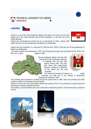 LIBEREC


Liberec is a city of the Czech Republic capital of the region of its name. It is the sixth
largest city in the Czech Republic with 97,400 inhabitants, it is the fifth city of the
Czech Republic.
Liberec fue mencionada por primera vez en un documento de 1348, y desde 1622
hasta 1634 fue una de las posesiones de Albrecht von Wallenstein.

Liberec was first mentioned in a document of 1348 and from 1622 to 1634 was one of the possessions of
Alrecht von Wallenstein.
 The textile industry was introduced in 1579. The thriving local industry was interrupted by the Thirty Year
War and a great                    plague in 1680.

                                          The city developed rapidly in the late 19th
                                            century and it has a spetacular collection
                                                  of buildings from the late 19th
                                                    century among them, the town
                                                     hall, opera and Severoceské
                                                     Muzeum (Museum of Bohemia
                                                      of the North) are the most
                                                      important.
                                                    The Technical University of Liberec is a        public
                                                university. Its roots are in the “School of Mechanical
                                           Engineering” founded in 1953.
The university was promoted to university and got its actual name in 1995. There are currently over 8,000
students enrolled in six faculties and one institute.
Liberec is know as the “city under Jested” whose peak reaches 1012 m. It is crowned by a modern tower that
has become a dominant feature of the city.
The building, a communications town and a hotel with a restaurant opened in 1970 has become a symbol of
the city.
 