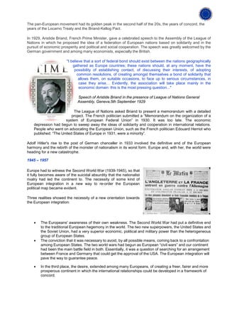 The pan-European movement had its golden peak in the second half of the 20s, the years of concord, the
years of the Locarno Treaty and the Briand-Kellog Pact.

In 1929, Aristide Briand, French Prime Minister, gave a celebrated speech to the Assembly of the League of
Nations in which he proposed the idea of a federation of European nations based on solidarity and in the
pursuit of economic prosperity and political and social cooperation. The speech was greatly welcomed by the
German government and among many economists, especially the British.

                        "I believe that a sort of federal bond should exist between the nations geographically
                            gathered as Europe countries; these nations should, at any moment, have the
                             possibility of establishing contact, of discussing their interests, of adopting
                               common resolutions, of creating amongst themselves a bond of solidarity that
                                allows them, on suitable occasions, to face up to serious circumstances, in
                                case they arise… Evidently, the association will take place mainly in the
                                economic domain: this is the most pressing question..."

                              Speech of Aristide Briand in the presence of League of Nations General
                              Assembly, Geneva,5th September 1929

                           The League of Nations asked Briand to present a memorandum with a detailed
                          project. The French politician submitted a “Memorandum on the organization of a
                      system of European Federal Union” in 1930. It was too late. The economic
    depression had begun to sweep away the ideas of solidarity and cooperation in international relations.
    People who went on advocating the European Union, such as the French politician Edouard Herriot who
    published: “The United States of Europe in 1931, were a minority”.

Adolf Hitler's rise to the post of German chanceller in 1933 involved the definitive end of the European
harmony and the rebirth of the monster of nationalism in its worst form. Europe and, with her, the world were
heading for a new catastrophe.

1945 – 1957

Europe had to witness the Second World War (1939-1945), so that
it fully becomes aware of the suicidal absurdity that the nationalist
rivalry had led the continent to. The necessity of some kind of
European integration in a new way to re-order the European
political map became evident.

Three realities showed the necessity of a new orientation towards
the European integration:




    •   The Europeans' awareness of their own weakness. The Second World War had put a definitive end
        to the traditional European hegemony in the world. The two new superpowers, the United States and
        the Soviet Union, had a very superior economic, political and military power than the heterogeneous
        group of European States.
    •   The conviction that it was necessary to avoid, by all possible means, coming back to a confrontation
        among European States. The two world wars had begun as European “civil wars” and our continent
        had been the main battle field in both. Essentially, it was a question of searching for an arrangement
        between France and Germany that could get the approval of the USA. The European integration will
        pave the way to guarantee peace.

    •   In the third place, the desire, extended among many Europeans, of creating a freer, fairer and more
        prosperous continent in which the international relationships could be developed in a framework of
        concord.
 
