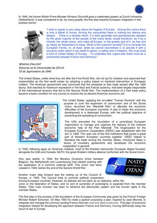 In 1946, the former British Prime Minister Winston Churchill gave a celebrated speech at Zurich University
(Switzerland). It was considered to be, by many people, the first step towards European integration in the
postwar period.

                        “I wish to speak to you today about the tragedy of Europe... Among the victors there
                        is only a Babel of voices. Among the vanquished there is nothing but silence and
                        despair… There is a remedy which, if it were generally and spontaneously adopted
                        by the great majority of the people of the many lands, would transform, as if by a
                        miracle, the whole scene, and make all Europe, or the greater part of it, as free and
                        as happy as Switzerland is today. What is this supreme remedy? It is to recreate the
                        European Family, or, at least, while we cannot reconstitute it, to provide it with a
                        structure under which it can dwell in peace, in safety and in freedom. We must build
                        a kind of United States of Europe… To undertake this urgent task there must be a
                        partnership between France and Germany."

Winston Churchill
Discurso en la Universidad de Zúrich
19 de Septiembre de 1946

The United States, unlike what they did after the First World War, did not opt for isolation and assumed their
responsibility as the first world power by adopting a policy based on resolved intervention in European
matters. The American government was convinced that the obstacles to free trade spread after the 1929
slump, that reached its maximum expression in the Nazi and Fascist autarchy, had been largely responsible
of the international tensions that led to the Second World War. The implementation of a free trade policy
became a basic condition for any country to receive the so desired American economic aid.

                                     The United States, applying the so-called “Truman Doctrine” with the
                                      purpose to curb the expansion of communism and of the Soviet
                                       Union, launched the “Marshall Plan” to alleviate the economic
                                       difficulties of the European countries. It was to foster the economic
                                       development in a destroyed Europe, with the political objective of
                                       preventing the spreading of communism.

                                      The USA promoted the foundation of a centralized European
                                      organization to manage and organize the delivery of the massive
                                      economic help of the Plan Marshall. The Organization for the
                                      European Economic Cooperation (OEEC) was established with this
                                      aim in 1948. This was one of the first institutions that joined a great
                                      part of Western European countries together. OEEC helped to
                                      liberalize the trade among the member States, introduced ideas in
                                     favour of monetary agreements and developed the economic
                                    cooperation in general.
In 1949, following again an American initiative, most of the Western democratic European States founded,
alongside the USA and Canada, NATO, the great Western military alliance confronted with the Soviet Union.

One year earlier, in 1948, the Benelux (Customs Union between
Belgium, the Netherlands and Luxembourg) had started working with
the application of a common external tariff. This Union had been
created in 1944, before the end of the Second World War.

Another major step forward was the setting up of the Council of
Europe, in 1949. The Council tried to promote political cooperation
among European countries. However, its statutes did not claim as an objective, either the
union or the federation of States, and no sort of surrender of sovereignty is expected from the member
States. Their main function has been to reinforce the democratic system and the human rights in the
member States.

The first step in the process of the foundation of the European Community was given by the French Foreign
Minister Robert Schuman. On May 1950 he made a speech proposing a plan, inspired by Jean Monnet, to
integrate and manage the common pooling Franco-German coal and steel production. This plan of economic
integration looked for developing the approach between France and Germany, moving definitively away the
haunt of war in Europe.
 
