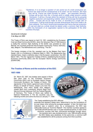“Gentlemen, It is no longer a question of vain words but of a bold constructive act.
                       France has acted and the consequences of its action can be immense. We hope
                        they will be. France has acted primarily for peace.... and associates Germany.
                         Europe will be born from this, a Europe which is solidly united around a strong
                          framework. It will be a Europe where the standard of living will rise by grouping
                          together production and expanding markets, which will encourage the lowering of
                          prices…. Europe will not be made at once, or according to a single plan of
                          construction. It will be built through concrete achievements which first create a de
                         facto solidarity. The French Government proposes that Franco-German production
                       of coal and steel as a whole should be placed under a common High Authority,
                      within the framework of an organization opened to the participation of the other
                    countries of Europe.

Declaración Schuman
9 de Mayo de 1950

The Treaty of Paris was signed on April 18, 1951, establishing the European
Coal and Steel Community (ECSC), when the Schuman Plan of 1950 became
a reality.The common High Authority of the ECSC was presided by Jean
Monnet. Six countries joined the first European Community: France, Germany,
Italy, Belgium, The Netherlands and Luxemburg. “The Six”.

The foreign ministers of the Six, presided over by the Belgian Paul Henri
Spaak, met in a Conference in Messina (Italy) in 1955. The agreements they
reached there, meant a definitive step in the European construction: the 25th
March 1957, “The Six” signed the Treaties of Rome, establishing the European
Economic Community (EEC) and the European Atomic Energy Community
(EURATOM).




The Treaties of Rome and the evolution of the EEC

1957-1986

   On March 25, 1957, two treaties were signed in Rome
   that gave birth to the European Economic
   Community (EEC) and to European Atomic Energy
   Community (Euratom): the Treaties of Rome. The
   signatories of the historic agreement were Christian
   Pineau on behalf of France, Joseph Luns from the
   Netherlands, Paul Henri Spaak from Belgium,
   Joseph Bech from Luxemburg, Antonio Segni from
   Italy and Konrad Adenauer from the Federal Republic
   of Germany. The Treaty of Rome was ratified by
   National Parliaments in The Six countries over the
                                                     st
   following months and came into force on January 1 , 1958.

                                 The Treaty establishing the EEC affirmed                             in        its
                                preamble that signatory States were "determined to lay the foundations of
                                an ever closer union among the european peoples”. In fact, the brand new
                                institution was a customs union. As a consequence, the EEC was
                                colloquially known as "Common Market". The member countries agreed to
                                  dismantle all tariff barriers over a 12-year transitional period. In view of the
                                      economic success that freer commercial exchanges brought about,
                                          the transitory term was shortened and in July 1968 all tariffs among
                                         the EEC States were abolished. At the same time, a common tariff
                                      was established for all the products coming from third countries.
 