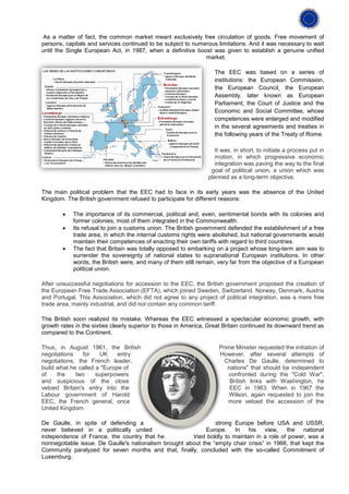As a matter of fact, the common market meant exclusively free circulation of goods. Free movement of
persons, capitals and services continued to be subject to numerous limitations. And it was necessary to wait
until the Single European Act, in 1987, when a definitive boost was given to establish a genuine unified
                                                              market.

                                                                    The EEC was based on a series of
                                                                    institutions: the European Commission,
                                                                    the European Council, the European
                                                                    Assembly, later known as European
                                                                    Parliament, the Court of Justice and the
                                                                    Economic and Social Committee, whose
                                                                    competences were enlarged and modified
                                                                    in the several agreements and treaties in
                                                                    the following years of the Treaty of Rome.

                                                                    It was, in short, to initiate a process put in
                                                                    motion, in which progressive economic
                                                                    integration was paving the way to the final
                                                                  goal of political union, a union which was
                                                                 planned as a long-term objective.

The main political problem that the EEC had to face in its early years was the absence of the United
Kingdom. The British government refused to participate for different reasons:

        •   The importance of its commercial, political and, even, sentimental bonds with its colonies and
            former colonies, most of them integrated in the Commonwealth.
        •   Its refusal to join a customs union. The British government defended the establishment of a free
            trade area, in which the internal customs rights were abolished, but national governments would
            maintain their competences of enacting their own tariffs with regard to third countries.
        •   The fact that Britain was totally opposed to embarking on a project whose long-term aim was to
            surrender the sovereignty of national states to supranational European institutions. In other
            words, the British were, and many of them still remain, very far from the objective of a European
            political union.

After unsuccessful negotiations for accession to the EEC, the British government proposed the creation of
the European Free Trade Association (EFTA), which joined Sweden, Switzerland, Norway, Denmark, Austria
and Portugal. This Association, which did not agree to any project of political integration, was a mere free
trade area, mainly industrial, and did not contain any common tariff.

The British soon realized its mistake. Whereas the EEC witnessed a spectacular economic growth, with
growth rates in the sixties clearly superior to those in America, Great Britain continued its downward trend as
compared to the Continent.

Thus, in August 1961, the British                                    Prime Minister requested the initiation of
negotiations    for   UK     entry.                                  However, after several attempts of
negotiations, the French leader,                                       Charles De Gaulle, determined to
build what he called a "Europe of                                       nations" that should be independent
of    the    two     superpowers                                         confronted during the "Cold War",
and suspicious of the close                                              British links with Washington, he
vetoed Britain's entry into the                                          EEC in 1963. When in 1967 the
Labour government of Harold                                              Wilson, again requested to join the
EEC, the French general, once                                           more vetoed the accession of the
United Kingdom.

De Gaulle, in spite of defending a                              strong Europe before USA and USSR,
never believed in a politically united                      Europe. In his view, the national
independence of France, the country that he            tried boldly to maintain in a role of power, was a
nonnegotiable issue. De Gaulle's nationalism brought about the “empty chair crisis” in 1966, that kept the
Community paralyzed for seven months and that, finally, concluded with the so-called Commitment of
Luxemburg.
 