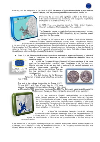 It was not until the resignation of De Gaulle in 1969, for reasons of political home affairs, a year after the
                              French “May 68”, that the possibility of British accession was opened up.

                                     Overcoming the opposition of a significant section of the British public,
                                     to the accession to the EEC and clearly "anti-European," negotiations
                                      finally came to an end successfully in 1972.

                                      In 1973, three new countries joined the CEE: United Kingdom,
                                      Denmark and Ireland. The Europe of the Nine was born.

                                      The Norwegian people, contradicting their own government's opinion,
                                      voted against entering the EEC. Henceforth, Norway has since stayed
                                      apart from the Community.

                                   The "oil crisis" of 1973 put an end to a period of spectacular economic
                         growth the European countries had enjoyed for many years. Unemployment, inflation
              and the crisis of traditional industrial sectors characterized the economic landscape of the EEC
in the second half of the seventies and early eighties. Despite the fact that some journalists coined the terms
"Euroscepticism" and "Eurosclerosis" to refer to an integration process that seemed to fade, the fact of the
matter is that over these years some important advancements took place, Not only a higher level of
integration was achieved, but the process of enlargement proceeded.

    •   From 1975 the denominated European Council was instituted as a periodical meeting of Heads of
                        State or Government. This was to be the institution where major long-term decisions
                        would be agreed.
                            •    In1979, the European Monetary System (EMS) came into force. At the same
                        time, the European Currency Unit (ECU), direct predecessor of the Euro, was born.
                        Member countries' currencies were tied in a narrow 2.5% band of fluctuation and
                        national    governments     committed     to
                        coordinate their monetary policies. This was
                        the first significant step towards the
                       monetary union.
                          • The first elections to the European
                  Parliament by direct universal suffrage were also
        held in 1979.

        The end of the military dictatorships in Greece (1974),
        Portugal (1974) and Spain (Franco died in 1975) made
        possible the accession of these nations. Greece, in 1981, Spain
        and Portugal, in 1986, became new members of the EEC. The Community was enlarged towards the
                           Mediterranean Europe and Spain managed to accomplish an old aspiration.

                                     • In 1984, a group of European parliamentarians, led by the Italian
                                Altiero Spinelli submitted to Parliament a "Project Treaty on European
                                Union", in proposing the adoption of a new treaty to replace the one of Rome
                                and that constituted an important step in European integration. In spite of not
                                been approved by the governments, the scheme’s merit was to re-launch the
                                debate on the future of the Community, anticipating developments that
                                would take place in the nineties.

                                        •       In 1985, the three Benelux countries, France and Germany
                              signed the so-called Schengen Agreement. Most of the members of most EU
                           countries would join in subsequent years. Thus began an ambitious initiative to
                  ensure the free movement of persons and the gradual removal of frontiers among the
             community states.

In the second half of the eighties, the integration process received an important political impulse, largely due
to Jacques Delors. A French Socialist, he was elected president of the European Commission in 1985. The
first step was the adoption of the Single European Act, in 1986.
 