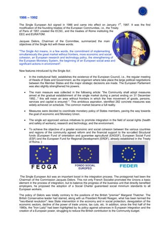 1986 – 1992
                                                                                     st
The Single European Act signed in 1986 and came into effect on January 1 , 1987. It was the first
modification of the founding treaties of the European Communities, i.e., the Treaty
of Paris of 1951 created the ECSC, and the treaties of Rome instituting the
EEC and EURATOM.

Jacques Delors, Chairman of the Committee, summarized the main
objectives of the Single Act with these words:

"The Single Act means, in a few words, the commitment of implementing
simultaneously the great market without frontiers, more economic and social
cohesion, an European research and technology policy, the strengthening of
the European Monetary System, the beginning of an European social area and
significant actions in environment".

New features introduced by the Single Act:

    •   In the institutional field, establishes the existence of the European Council, i.e., the regular meeting
        of Heads of State and Government, as the organism where take place the large political negotiations
        between the Member States and the major strategic decisions are made. The European Parliament
        was also slightly strengthened his powers.

    •   The main measure was collected in the following article: "the Community shall adopt measures
        aimed at the gradual establishment of the single market during a period ending on 31 December
        1992..." this will mean an area without frontiers in which the free movement of goods, persons,
        services and capital is ensured ". This ambitious aspiration, identified 282 concrete measures was
        widely achieved on schedule. The common market became a full reality.

    •   Measures were decided to coordinate monetary policy of States members, paving the way towards
        the goal of economic and Monetary Union.

    •   The single act approved various initiatives to promote integration in the field of social rights (health
        and safety of workers), research and technology, and the environment.

    •   To achieve the objective of a greater economic and social cohesion between the various countries
        and regions of the community agreed reform and the financial support to the so-called Structural
        funds (European Fund of orientation and guarantee agricultural (EAGGF), European Social Fund
        (ESF) and the European Fund for Regional Development (ERDF), already established in the Treaty
        of Roma. )




The Single European Act was an important boost in the integration process. The protagonist had been the
Chairman of the Commission Jacques Delors. This not only French Socialist promoted the Unions a basic
element in the process of integration, but to balance the progress of the business unit that directly benefited
employers, he proposed the adoption of a Social Charter guaranteed social minimum standards to all
European workers.

The policy of Delors was totally contrary to the positions of the British "premier" Margaret Thatcher. The
British Conservative leader had starred, along with us President Ronald Reagan, what has been termed the
"neo-liberal revolution": less State intervention in the economy and in social protection, deregulation of the
economic sectors, decline of the power of trade unions, tax cuts, etc. In addition, since the first half of the
1980s, the "Iron Lady" had been highlighted by its policy against advances in European integration and the
creation of a European power, struggling to reduce the British contribution to the Community budget.
 