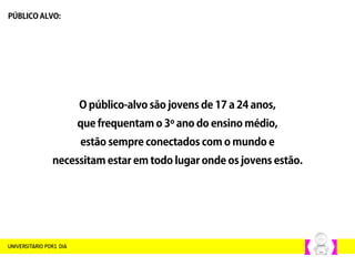 O público-alvo são jovens de 17 a 24 anos,
que frequentam o 3º ano do ensino médio,
estão sempre conectados com o mundo e
necessitam estar em todo lugar onde os jovens estão.
PÚBLICO ALVO:
 