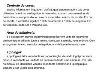 Controle de cores: aqui se informa, em linguagem gráfica, qual a porcentagem das cores utilizadas. Isto é: se um logotipo for vermelho, existem duas maneiras de determinar sua impressão: ou em cor especial ou em cor de escala. Em cor de escala, o vermelho significa 100% de amarelo + 100% de magenta. Em cor especial, pode ser o Pantone 032. Área de influência: é o espaço em branco determinado para ficar em volta da logomarca quando esta é utilizada junto a textos, como, por exemplo, num anúncio. Com espaços em branco em volta do logotipo, a visibilidade torna-se maior. Tipologia: a tipologia é fator importante na padronização visual do logotipo e, além disso, é importante na unidade da comunicação de uma empresa. Por isso, no manual de identidade visual é importante determinar a tipologia que passará a ser usada pela empresa. 