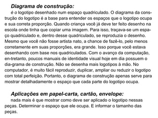 Diagrama de construção: é o  logotipo desenhado num espaço quadriculado. O diagrama da cons­trução do logotipo é a base para entender os espaços que o logotipo ocupa e sua correta proporção. Quando criança você já deve ter feito desenho na escola onde tinha que copiar uma imagem. Para isso, traçava-se um espa­ço quadriculado e, dentro desse quadriculado, se reproduzia o desenho. Mesmo que você não fosse artista nato, a chance de fazê-lo, pelo menos corretamente em suas proporções, era grande. Isso porque você estava desenhando com base nos quadriculados. Com o avanço da computação, en­tretanto, poucos manuais de identidade visual hoje em dia possuem o dia­grama de construção. Não se desenha mais logotipos à mão. No computador, é muito fácil reproduzir, duplicar, ampliar ou reduzir o logotipo com total perfeição. Portanto, o diagrama de construção apenas serve para mostrar detalhadamente o espaço que cada parte do logotipo ocupa. Aplicações em papel-carta, cartão, envelope: nada mais é que mostrar como deve ser aplicado o logotipo nessas peças. Determinar o espaço que ele ocupa. E informar o tamanho das peças. 