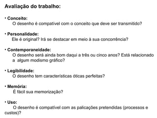 Avaliação do trabalho: Conceito: O desenho é compatível com o conceito que deve ser transmitido? Personalidade: Ele é original? Irá se destacar em meio à sua concorrência? Contemporaneidade: O desenho será ainda bom daqui a três ou cinco anos? Está relacionado a  algum modismo gráfico? Legibilidade: O desenho tem características óticas perfeitas? Memória: É fácil sua memorização? Uso: O desenho é compatível com as palicações pretendidas (processos e custos)? 