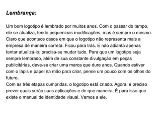 Lembrança: Um bom logotipo é lembrado por muitos anos. Com o passar do tempo, ele se atualiza, tendo pequeninas modificações, mas é sempre o mesmo. Claro que acontece casos em que o logotipo não representa mais a empresa de maneira correta. Ficou para trás. E não adianta apenas tentar atualizá-lo; precisa-se mudar tudo. Para que um logotipo seja sempre lembrado, além de sua constante divulgação em peças publicitárias, deve-se criar uma marca que dure anos. Quando estiver com o lápis e papel na mão para criar, pense um pouco com os olhos do futuro. Com as três etapas cumpridas, o logotipo está criado. Agora, é preciso prever quais serão suas aplicações e de que maneira. É para isso que existe o manual de identidade visual. Vamos a ele. 