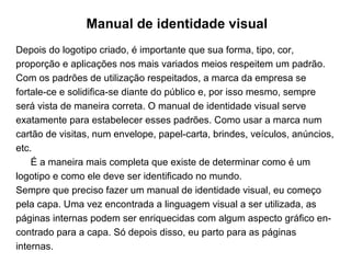 Manual de identidade visual Depois do logotipo criado, é importante que sua forma, tipo, cor, proporção e aplicações nos mais variados meios respeitem um padrão. Com os padrões de utilização respeitados, a marca da empresa se fortale­ce e solidifica-se diante do público e, por isso mesmo, sempre será vista de maneira correta. O manual de identidade visual serve exatamente para estabelecer esses padrões. Como usar a marca num cartão de visitas, num envelope, papel-carta, brindes, veículos, anúncios, etc. É a maneira mais completa que existe de determinar como é um logotipo e como ele deve ser identificado no mundo. Sempre que preciso fazer um manual de identidade visual, eu começo pela capa. Uma vez encontrada a linguagem visual a ser utilizada, as páginas internas podem ser enriquecidas com algum aspecto gráfico en­contrado para a capa. Só depois disso, eu parto para as páginas internas.  