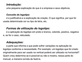 Introdução: uma pequena explicação do que é a empresa e seus objetivos. Conceito do logotipo: é  a justificativa e a explicação de criação. O que significa, por que foi usada determinada cor ou tipo de letra, etc. Formas de utilização do logotipo: é a aplicação do logotipo em preto e branco, colorido, positivo, negativo e, se for o caso, reticulado. Adequações: a parte que informa o que pode sofrer variações na aplicação do logotipo conforme a necessidade. Por exemplo: um logotipo que foi criado originalmente para ser usado na vertical poderá ser utilizado na horizontal? Quem criou determina se é possível ou não e mostra, nessa parte do manual, a maneira correta de fazê-lo. 