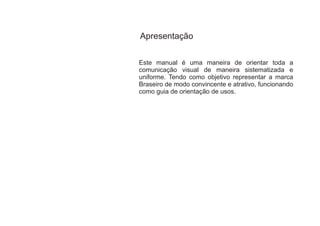 Apresentação


Este manual é uma maneira de orientar toda a
comunicação visual de maneira sistematizada e
uniforme. Tendo como objetivo representar a marca
Braseiro de modo convincente e atrativo, funcionando
como guia de orientação de usos.
 