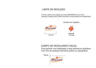 LIMITE DE REDUÇÃO

O limite máximo de redução da marca BRASEIRO é de 2,5cm.
Qualquer redução além desta dimensão comprometerá sua legibilidade.


                                       Versão sem logotipo


       CHURRASCAR IA




           2,5 cm                            1,0 cm




CAMPO DE RESGUARDO VISUAL
Para garantir sua integridade a área definida ao ladodeve
ficar livre de qualquer elemento gráfico ou topográfico.

   5mm

                       CHURRASCAR IA
 