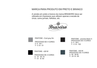 MARCA PARA PRODUTO EM PRETO E BRANCO

A versão em preto e branco da marca BRASEIRO deve ser
utilizada em impressos que utilizem apenas a escala de
cinza, como jornais, folhetos, etc.




   PANTONE - Cool gray 9m                 PANTONE - process black m
                                          PROCESSO DE 4 CORES
   PROCESSO DE 4 CORES                    C- 0 M-0
   C- 0 M-1                               Y - 0 B - 100
   Y - 0 B - 51


  PANTONE - 426 M                       PANTONE - 445 M
                                        PROCESSO DE 4 CORES
  PROCESSO DE 4 CORES                   C- 50 M-28
  C- 91 M- 74                           Y - 24 B - 65
  Y - 51 B -93
 