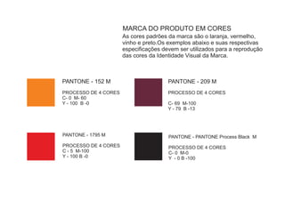 MARCA DO PRODUTO EM CORES
                      As cores padrões da marca são o laranja, vermelho,
                      vinho e preto.Os exemplos abaixo e suas respectivas
                      especificações devem ser utilizados para a reprodução
                      das cores da Identidade Visual da Marca.



PANTONE - 152 M                        PANTONE - 209 M
PROCESSO DE 4 CORES                    PROCESSO DE 4 CORES
C- 0 M- 60
Y - 100 B -0                           C- 69 M-100
                                       Y - 79 B -13




PANTONE - 1795 M                       PANTONE - PANTONE Process Black M
PROCESSO DE 4 CORES                    PROCESSO DE 4 CORES
C - 5 M-100                            C- 0 M-0
Y - 100 B -0                           Y - 0 B -100
 