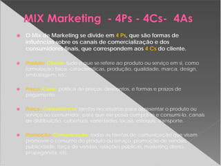 O Mix de Marketing se divide em 4 Ps, que são formas de
influências sobre os canais de comercialização e dos
consumidores finais, que correspondem aos 4 Cs do cliente.
Produto: Cliente: tudo o que se refere ao produto ou serviço em si, como
formulação física, características, produção, qualidade, marca, design,
embalagem, etc.
Preço: Custo: política de preços, descontos, e formas e prazos de
pagamento;
Praça: Conveniência: tarefas necessárias para apresentar o produto ou
serviço ao consumidor, para que ele possa comprá-lo e consumi-lo, canais
de distribuição, cobertura, variedades, locais, estoque, transporte.
Promoção: Comunicação: todas as tarefas de comunicação que visam
promover o consumo do produto ou serviço, promoção de vendas,
publicidade, força de vendas, relações públicas, marketing direto,
propaganda, etc.
 