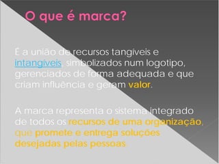 É a união de recursos tangíveis e
intangíveis, simbolizados num logotipo,
gerenciados de forma adequada e que
criam influência e geram valor.
A marca representa o sistema integrado
de todos os recursos de uma organização,
que promete e entrega soluções
desejadas pelas pessoas.
 