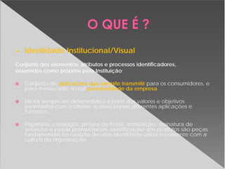 Identidade Institucional/Visual
Conjunto dos elementos, atributos e processos identificadores,
assumidos como próprios pela Instituição;
Conjunto de aplicações que permite transmitir para os consumidores, e
para o mercado, a real personalidade da empresa.
Ela irá sempre ser desenvolvida a partir dos valores e objetivos
levantados com o cliente, e deve prever diferentes aplicações e
formatos.
Papelaria, catálogos, pintura de frotas, sinalização, assinatura de
anúncios e peças promocionais, identificação dos produtos são peças
fundamentais na criação de uma identidade única e coerente com a
cultura da organização.
 