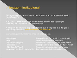 Imagem Institucional
É o registo público dos atributos/CARACTERISTICAS QUE IDENTIFICAM AS
ORGANIZAÇÕES .
A BOA IMAGEM DA EMPRESA é transmitida através das ações que
realiza e demonstrar e sociedade valoriza.
A imagem da empresa depende daquilo que a empresa é, e do que a
empresa parece ser. Posicionamento de mercado
Elementos que influenciam a imagem Institucional:
- Humano - Comportamento- gestão - atendimento
- Físico Onde se encontra – onde atua
- Psicossociológico Influências – percepção no consumidor
- Qualidade Percepção dos benefícios produto - valor
- Identidade Visual Como se comunica com o mercado
- Campanhas de Comunicação Forma de comunicação eficiente
 