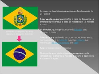 As cores da bandeira representam as famílias reais de
D. Pedro I
A cor verde e amarelo significa a casa de Bragança, a
amarela representava a casa de Habsburgo , a riqueza
e o ouro
As estrelas, que representam os Estados que
formam a União,
Faixa branca estão de acordo, respectivamente,
com os astros e o azimute no céu carioca na
manhã de 15 de novembro de 1889
Azul , esfera celeste -mundo
Atualmente a cor verde representa o verde a mata
(amazonas), o amarelo a riqueza e o ouro, o azul o céu
e o branco é a paz.
Bandeira do Império do Brasil
durante o Segundo Reinado.
 